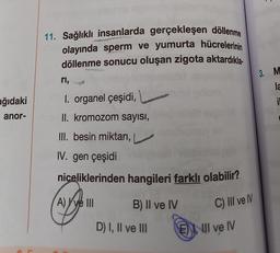 ağıdaki
anor-
11. Sağlıklı insanlarda gerçekleşen döllenme
olayında sperm ve yumurta hücrelerinin
döllenme sonucu oluşan zigota aktardıkla-
rı,
I. organel çeşidi,
II. kromozom sayısı,
III. besin miktarı,
IV. gen çeşidi
niceliklerinden hangileri farklı olabilir?
A) ve III
C) III ve IV
B) II ve IV
D) I, II ve III
ELII ve IV
3. M
la
il