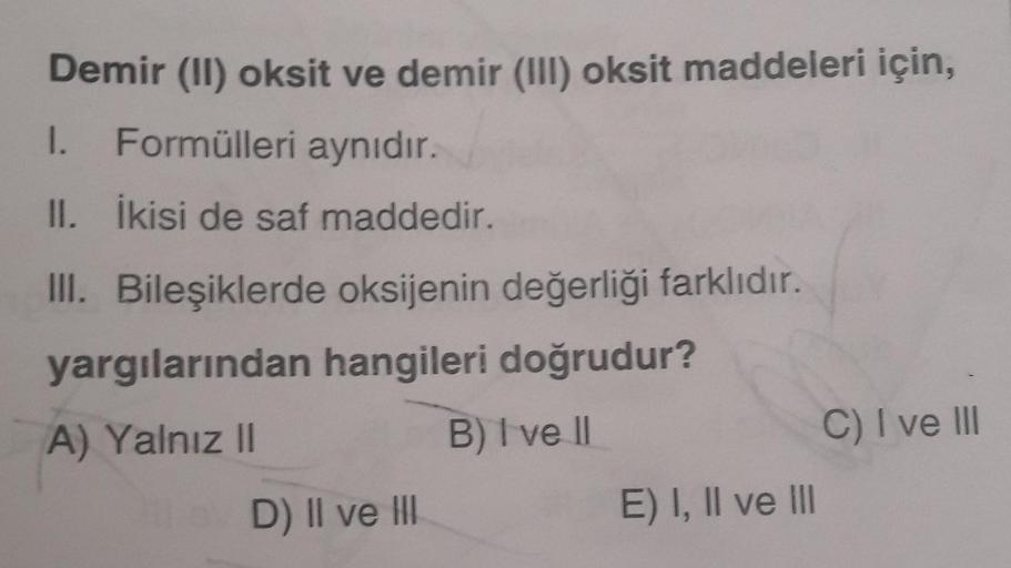 Demir (II) oksit ve demir (III) oksit maddeleri için,
1. Formülleri aynıdır.
II. İkisi de saf maddedir.
III. Bileşiklerde oksijenin değerliği farklıdır.
yargılarından hangileri doğrudur?
A) Yalnız II
B) I ve II
D) II ve III
E) I, II ve III
C) I ve III