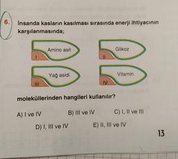 6.
İnsanda kasların kasılması sırasında enerji ihtiyacının
karşılanmasında;
|||
Amino asit
Yağ asidi
IV
D) I, III ve IV
Glikoz
moleküllerinden hangileri kullanılır?
A) I ve IV
B) III ve IV
Vitamin
C) I, II ve III
E) II, III ve IV
13