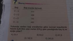 Soru
Bağ
C-H
O=O
C=O
O-H
Bağ enerjisi (kj/mol)
414
498
745
460
Yukarıda verilen bağ enerjilerine göre normal koşullarda
hacmi 2,24 litre olan metan (CH4) gazı yandığında kaç kj ısı
açığa çıkar?
A) 24,4
D) 182,6
B) 63,2
E) 263,8
C) 67,8