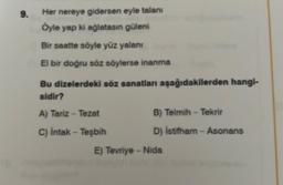 9.
Her nereye gidersen eyle talanı
Öyle yap ki ağlatasın güleni
Bir saatte söyle yüz yalanı
El bir doğru söz söylerse inanma
Bu dizelerdeki söz sanatları aşağıdakilerden hangi-
aldir?
A) Tariz - Tezat
C) İntak - Teşbih
B) Telmih-Tekrir
D) İstifham - Asonans
E) Tevriye-Nida