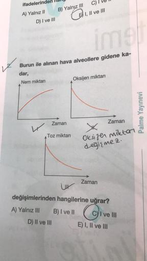 ifadelerind
A) Yalnız II
D) I ve III
W
B) Yalnız III
ime
Burun ile alınan hava alveollere gidene ka-
dar,
Nem miktarı
C)
I, II ve III
Zaman
Toz miktarı
Oksijen miktarı
Zaman
X
Oksijen miktar
değişmez.
Zaman
ur
değişimlerinden hangilerine uğrar?
A) Yalnız I