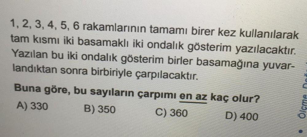 1, 2, 3, 4, 5, 6 rakamlarının tamamı birer kez kullanılarak
tam kısmı iki basamaklı iki ondalık gösterim yazılacaktır.
Yazılan bu iki ondalık gösterim birler basamağına yuvar-
landıktan sonra birbiriyle çarpılacaktır.
Buna göre, bu sayıların çarpımı en az