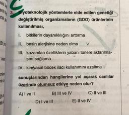 enin b
rak ge
Bt pro
aras
Onlar
ninu
gia
U
de
3. Biyoteknolojik yöntemlerle elde edilen genetiği
değiştirilmiş organizmaların (GDO) ürünlerinin
kullanılması,
bitkilerin dayanıklılığını arttırma
I.
II. besin alerjisine neden olma
III. kazanılan özelliklerin yabani türlere aktarılma-
sını sağlama
IV. kimyasal böcek ilacı kullanımını azaltma
sonuçlarından hangilerine yol açarak canlılar
üzerinde olumsuz etkiye neden olur?
A) I ve II
B) III ve IV
D) I ve III
C) II ve III
E) II ve IV