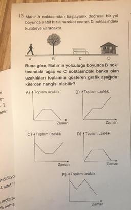 ki
P-
-2
dirili-
endiriliyo
4 adet "
toplamı
15 numa
13. Mahir A noktasından başlayarak doğrusal bir yol
boyunca sabit hızla hareket ederek D noktasındaki
kulübeye varacaktır.
A
B
D
Buna göre, Mahir'in yolculuğu boyunca B nok-
tasındaki ağaç ve C noktasındaki banka olan
uzaklıkları toplamını gösteren grafik aşağıda-
kilerden hangisi olabilir?
A) Toplam uzaklık
Zaman
C) Toplam uzaklık
C
Zaman
B) Toplam uzaklık
D) Toplam uzaklık
E) Toplam uzaklık
Zaman
Zaman
Zaman