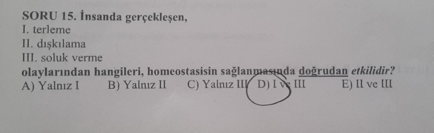 SORU 15. İnsanda gerçekleşen,
I. terleme
II. dışkılama
III. soluk verme
olaylarından hangileri, homeostasisin sağlanmasında doğrudan etkilidir?
A) Yalnız I B) Yalnız II C) Yalnız II D) I III
E) II ve III