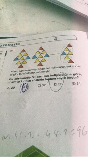 ATEMATIK
RV-
da
27.
AAA
AAA
AAA
4
77
Mavi, sarı ve kırmızı üçgenler kullanarak yukarıda-
ki gibi bir süsleme yapılmıştır.
Bu süslemede 38 sarı süs kullanıldığına göre,
mavi ve kırmızı süslerin toplam sayısı kaçtır?
A) 30
O
C) 32
D) 33
E) 34
M41.248.2396