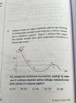 vel
er-
1
54
5.
Kütlesi m olan bir vagon, şekildeki gibi bir ray üzerinde
K noktasından serbest bırakıldığında s yolunu katede-
rek L noktasına ulaşıyor. Vagon L noktasından geçer.
ken kinetik enerjisi yere göre potansiyel enerjisinin 3
katına eşit oluyor.
While (3
4h
K
modnalplay obielletries Ximist
plote leenth
não faltnast lethenethbiolo
olmolel us
kiene Ipnen
m
Ssl nenutud va sore abrig
J
*---
Jesmdbys ivanven
L
JON
KL aralığında sürtünme kuvvetinin
yer
INS
yaptığı iş vago-
TON CHUPS
nun K noktasındayken sahip olduğu mekanik ener-
jinin yüzde (%) kaçına eşittir?
I siniBY (A
A) 20 B) 25 C) 50
E) 80
D) 750
9. Sınıf / Extra Fizik