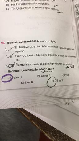 Mayoz
D) Haploit yapılı hücreler oluşturma
E) Tür içi çeşitliliğin artmasına katkı sağlama
12. Blastula evresindeki bir embriyo için,
Embriyoyu oluşturan hücrelerin DNA nükleotit dizilimleri
aynıdır.
. Embriyo besin ihtiyacını plasenta aracılığı ile anneden
alır.
Gastrula evresine geçişi fallop tüpünde gerçekleşir.
uterus
Of
ifadelerinden hangileri doğrudur?
B) Yalnız II
A) Yalnız I
D) I ve III
C) I ve II
E) III ve III
ve IV