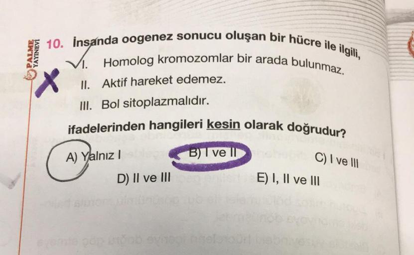 10. İnsanda oogenez sonucu oluşan bir hücre ile ilgili,
VI. Homolog kromozomlar bir arada bulunmaz.
X
II. Aktif hareket edemez.
III. Bol sitoplazmalıdır.
ifadelerinden hangileri kesin olarak doğrudur?
PINEVI
A) Yalnız I
D) II ve III
B) I ve II
bol naele
C)