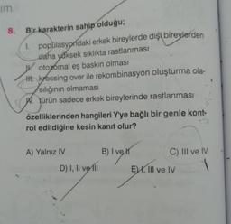 im
Bir karakterin sahip olduğu;
1. popülasyondaki erkek bireylerde dişi bireylerden
daha yüksek sıklıkta rastlanması
otozomal eş baskın olması
t. krossing over ile rekombinasyon oluşturma ola-
sılığının olmaması
W. türün sadece erkek bireylerinde rastlanması
özelliklerinden hangileri Y'ye bağlı bir genle kont-
rol edildiğine kesin kanıt olur?
A) Yalnız IV
D) I, II ve II
B) I ve
C) III ve IV
E), III ve IV