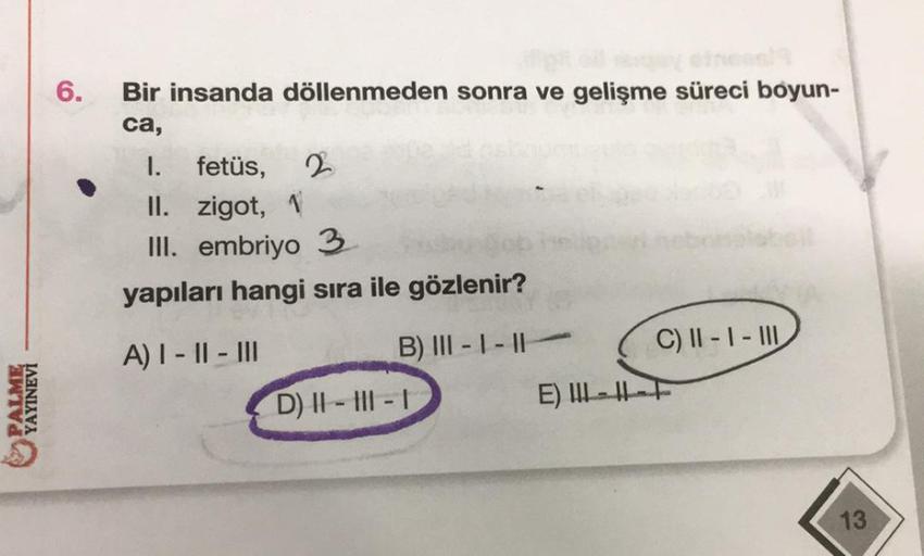 PALME
YAYINEVİ
6.
Bir insanda döllenmeden sonra ve gelişme süreci boyun-
ca,
2
I. fetüs,
II. zigot, 1
III. embriyo 3
yapıları hangi sıra ile gözlenir?
A) I-II-III
B) III-I-II-
D) II-III-I
E)
C) II-I-III
--F
13