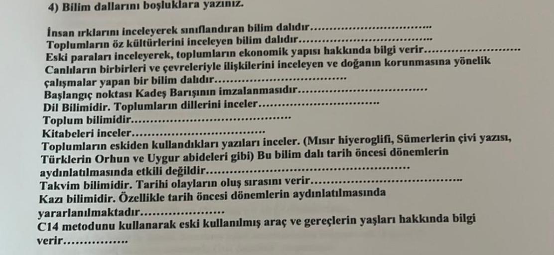 4) Bilim dallarını boşluklara yazınız.
İnsan ırklarını inceleyerek sınıflandıran bilim dalıdır....
Toplumların öz kültürlerini inceleyen bilim dalıdır....
Eski paraları inceleyerek, toplumların ekonomik yapısı hakkında bilgi verir...
Canlıların birbirleri 