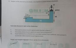 Beli
3) Aşağıda verilen düzenek su ile doludur, vana kapalıdır ve piston hareket etmektedir.
F1
1)
11)
III)
V
vana
Yukarıdaki düzenek ile ilgili verilen ifadelerden:
A) Yalnızl
ONZ HO CA
h1
SU
Hangisi veya hangileri doğrudur? (Piston ağırlığı ihmal edilmektedir)
B) Yalnız II
Vana açılırsa pistona kuvvet uygulanmadan düzenek su fışkırtır.V
Vana açılıp pistona kuvvet uygulanırsa suyun fışkırma hızı artar.
Suyun fışkırtma hızını arttırmak için L uzunluğu kısaltılıp, b açısı azaltılmalı; vana açılarak F1
kuvvetinden daha büyük bir kuvvet uygulanmalıdır.
piston
C) II ve III
h2
D) I, II ve III