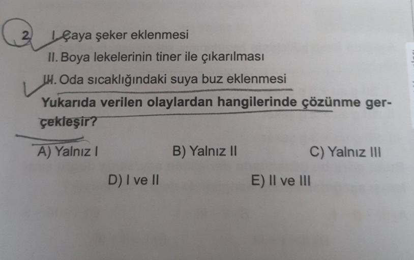 Q
çaya şeker eklenmesi
II. Boya lekelerinin tiner ile çıkarılması
H. Oda sıcaklığındaki suya buz eklenmesi
Yukarıda verilen olaylardan hangilerinde çözünme ger-
çekleşir?
A) Yalnız I
D) I ve II
B) Yalnız II
C) Yalnız III
E) II ve III