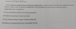 BCT DIRE ekur.
D) Ahmet erik ağacı dikecektir.
1. Kişi, içinde yaşadığı kültürün kalıbında şekillenirken o kültür kalıbına kendisinden katkılar da sunar.
Kültür, insanı insan da kültürü şekillendirir. Bu parçadaki altı çizili sözle anlatılmak istenen
aşağıdakilerden hangisidir?
A) Dış etkilerden kültürü korumaya çalışmak
B) Kültür alışverişine önem vermek
C) Ait olduğu kültüre uygun olarak yetişmek
D) Kültürel yozlaşmaya karşı mücadele etmek