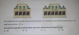 7.
SODA
4'lü paket
SODA
SOPA
SODA
SODA
SODA
6'lı paket
SODA
SODA
SOPA
SODA
Bir markette 4'lü ve 6'lı paketler halinde soda satılmaktadır. Bu markette bir günde satılan 6'lı paket sayısının, 4'lü
3
paket sayısına oranı, -'tir.
5
Buna göre bu markette bir günde satılan soda sayısı aşağıdakilerden hangisi olamaz?
A) 38
B) 76
C) 114
D) 168