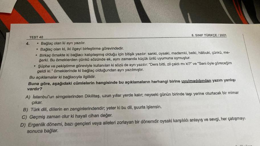 TEST 40
B
4
●
8. SINIF TÜRKÇE/2021
Bağlaç olan ki ayrı yazılır.
Bağlaç olan ki, iki ögeyi birleştirme görevindedir.
Birkaç örnekte ki bağlacı kalıplaşmış olduğu için bitişik yazılır: sanki, oysaki, mademki, belki, hâlbuki, çünkü, me-
ğerki. Bu örneklerden 