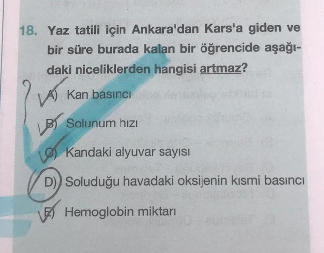 18. Yaz tatili için Ankara'dan Kars'a giden ve
bir süre burada kalan bir öğrencide aşağı-
daki niceliklerden hangisi artmaz?
LAS
VA) Kan basıncı
LBS Solunum hızı
Kandaki alyuvar sayısı
D)) Soluduğu havadaki oksijenin kısmi basıncı
Hemoglobin miktarı