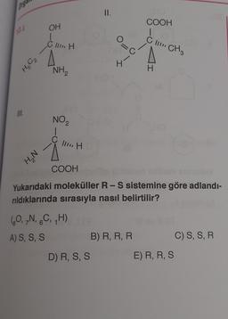 Org
12.4.
H5C₂
III.
NᵒH
OH
C II H
NH₂
NO₂
III H
(0, 7N, 6C, H)
A) S, S, S
138
II.
D) R, S, S
0=
4-
C
COOH
Yukarıdaki moleküller R - S sistemine göre adlandı-
rıldıklarında sırasıyla nasıl belirtilir?
COOH
1
CII CH3
B) R, R, R
H
E) R, R, S
C) S, S, R