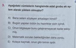 velnus
3. Aşağıdaki cümlelerin hangisinde edat grubu ek ey-
lem alarak yüklem olmuştur?
A) Bana selam söyleyen arkadaşın kimdi?
B) Bugün yapılan bütün bu hazırlıklar sizin içindi.
C) Onun bilgisayarı bunu çalıştıramayacak kadar eskiy-
miş.
D) Matematik soruları beklediğinden daha zordu.
E) Kolaya kaçmak, onun gibi birinin işidir.
P