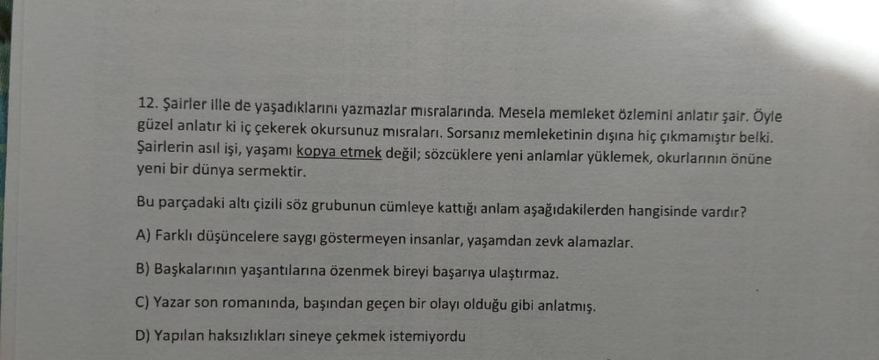 12. Şairler ille de yaşadıklarını yazmazlar misralarında. Mesela memleket özlemini anlatır şair. Öyle
güzel anlatır ki iç çekerek okursunuz misraları. Sorsanız memleketinin dışına hiç çıkmamıştır belki.
Şairlerin asıl işi, yaşamı kopya etmek değil; sözcükl