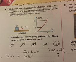 18
5. Sürtünmesi önemsiz yatay düzlemde duran m kütleli cis-
me yatay 40 N'lik kuvvet uygulandığında cismin konum
zaman grafiği şekildeki gibi oluyor.
X (m)
m
F = 40 N
ivmem de
20
B2
5
0
yer (yatay)
1
Cismin konum - zaman grafiği şekildeki gibi olduğu-
na göre, cismin kütlesi kaç kg'dır?
AX2
4
2
² = 5 = v
5m/s²
t (s)
DY6 Imiel
E) 8
8.
f=40=m₁@₁
80 m/s
bir Lar
ivmeyl-
Buna
m/s'c
A) 85