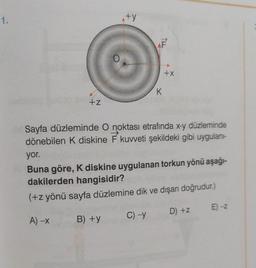 1.
+Z
+y
K
+X
Sayfa düzleminde O noktası etrafında x-y düzleminde
dönebilen K diskine F kuvveti şekildeki gibi uygulanı-
yor.
Buna göre, K diskine uygulanan torkun yönü aşağı-
dakilerden hangisidir?
(+z yönü sayfa düzlemine dik ve dışarı doğrudur.)
D) +z
A) -X
C) -Y
B) +y
E) -Z