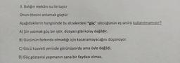 3. Balığın mekânı su ile taştır
Onun ötesini anlamak güçtür
Aşağıdakilerin hangisinde bu dizelerdeki "güç" sözcüğünün eş seslisi kullanılmamıştır?
A) Şiir yazmak güç bir iştir, düzyazı gibi kolay değildir.
B) Gücünün farkında olmadığı için kazanamayacağını düşünüyor.
C) Gücü kuvveti yerinde görünüyordu ama öyle değildi.
D) Güç gösterisi yapmanın sana bir faydası olmaz.