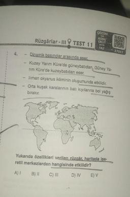 1
Rüzgârlar - III TEST 11
4.- Dinamik basınçlar arasında eser.
-
ÇÖZÜM
için
KODU
OKUT
ya da
YAZ
Kuzey Yarım Küre'de güneybatıdan, Güney Ya-
rım Küre'de kuzeybatıdan eser.
- lliman okyanus ikliminin oluşumunda etkilidir.
- Orta kuşak karalarının batı kıyılarına bol yağış
bırakır.
Yukarıda özellikleri verilen rüzgâr, haritada işa-
retli merkezlerden hangisinde etkilidir?
A) 1 B) II
C) III
D) IV
E) V
**O
K
E
OK
37047