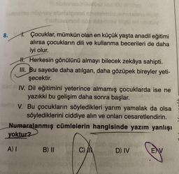 8.
növ-nex
hennes
algnen n
mox so
B) II
usp
1. Çocuklar, mümkün olan en küçük yaşta anadil eğitimi
alırsa çocukların dili ve kullanma becerileri de daha
iyi olur.
JE
H. Herkesin gönülünü almayı bilecek zekâya sahipti.
III. Bu sayede daha atılgan, daha gözüpek bireyler yeti-
şecektir.
1SV muld
C) II
misty
sed IV. Dil eğitimini yeterince almamış çocuklarda ise ne
yazıkki bu gelişim daha sonra başlar.
Nome V. Bu çocukların söyledikleri yarım yamalak da olsa
söylediklerini ciddiye alın ve onları cesaretlendirin.
Numaralanmış cümlelerin hangisinde yazım yanlışı
yoktur?
A) I
D) IV
EV