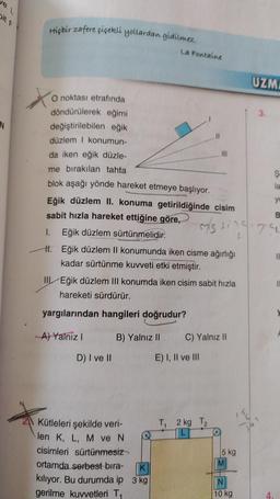 ve L
N
Hiçbir zafere çiçekli yollardan gidilmez.
X
X
O noktası etrafında
döndürülerek eğimi
değiştirilebilen eğik
düzlem I konumun-
da iken eğik düzle-
me bırakılan tahta
blok aşağı yönde hareket etmeye başlıyor.
La Fontaine
D) I ve II
Eğik düzlem II. konuma getirildiğinde cisim
sabit hızla hareket ettiğine göre,
I. Eğik düzlem sürtünmelidir.
H.
Eğik düzlem II konumunda iken cisme ağırlığı
kadar sürtünme kuvveti etki etmiştir.
B) Yalnız II
Kütleleri şekilde veri-
len K, L, M ve N
cisimleri sürtünmesiz
ortamda serbest bıra-
K
kılıyor. Bu durumda ip 3 kg
gerilme kuvvetleri T₁
III Eğik düzlem III konumda iken cisim sabit hızla
hareketi sürdürür.
yargılarından hangileri doğrudur?
A) Yalniz I
11
111
E) I, II ve III
C) Yalnız II
T₁ 2 kg T2
m/s sing175.
5 kg
M
UZMA
N
10 kg
3.
Ş
la
yo
B
4.
11