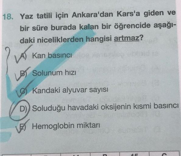 18. Yaz tatili için Ankara'dan Kars'a giden ve
bir süre burada kalan bir öğrencide aşağı-
daki niceliklerden hangisi artmaz?
LA)
Kan basıncı
Solunum hızı
Kandaki alyuvar sayısı
D)) Soluduğu havadaki oksijenin kısmi basıncı
Hemoglobin miktarı
46
C