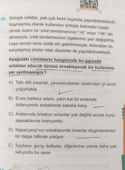 5100
10. Birleşik sıfatlar, pek çok farklı biçimde yapılabilmektedir.
Kaynaşmış olarak kullanılan birleşik kelimeler başta
olmak üzere bir sifat tamlamasının "+Il" veya "+llk" eki
almasıyla, sifat tamlamasının ögelerinin yeri değiştirilip
başa alınan isme iyelik eki getirilmesiyle, ikilemeler ile,
kalıplaşmış sözler olan deyimler ile yapılabilmektedir.
14
Aşağıdaki cümlelerin hangisinde bu parçada
anlatılan sözcük türünü örnekleyecek bir kullanıma
yer verilmemiştir?
bu
A) Tatlı dilli insanlar, çevresindekiler tarafından iyi anılır
çoğunlukla.
B) Evsiz barksız adam, yalın kat bir entariyle
dolanıyordu sokaklarda sabaha karşı.
-
C) Aralarında birtakım sorunlar yok değildi ancak bunu
aşacaklarına inanıyordu.
D) Kapalıçarşı'nın sokaklarında insanlar dizginlenemez
bir dalga hâlinde yürüyor.
E) Sayfaları geniş defterler, diğerlerine oranla daha çok
satıyordu bu sene.