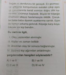 9.
10.
Soğuk ve dondurucu bir geceydi. Ev gezmesi-
ne gittiğimiz komşumuzun evinden çıkıp eşim
ve çocuklarımla kendi evimize doğru zifiri ka-
ranlıkta yürümeye başladık. Büyük bir köpeğin
önümüze atlayıp havlamasıyla irkildik. Çocuk-
lar baba baba diyerek ayaklarıma sarıldı. Eşim
de hemen arkama gizlendi. Köpeğe karşı koya-
bilecek tek kişi bendim...
Bu metinle ilgili,
1. Olay yazısından alınmıştır.
II. Kişiler ve zaman bellidir.
III. Anlatılan olay bir sonuca bağlanmıştır.
IV. Üçüncü kişi ağzından anlatılmıştır.
yargılarından hangileri söylenebilir?
A) I ve II
C) II ve III
te
B) I ve IV
D) III ve IV
11