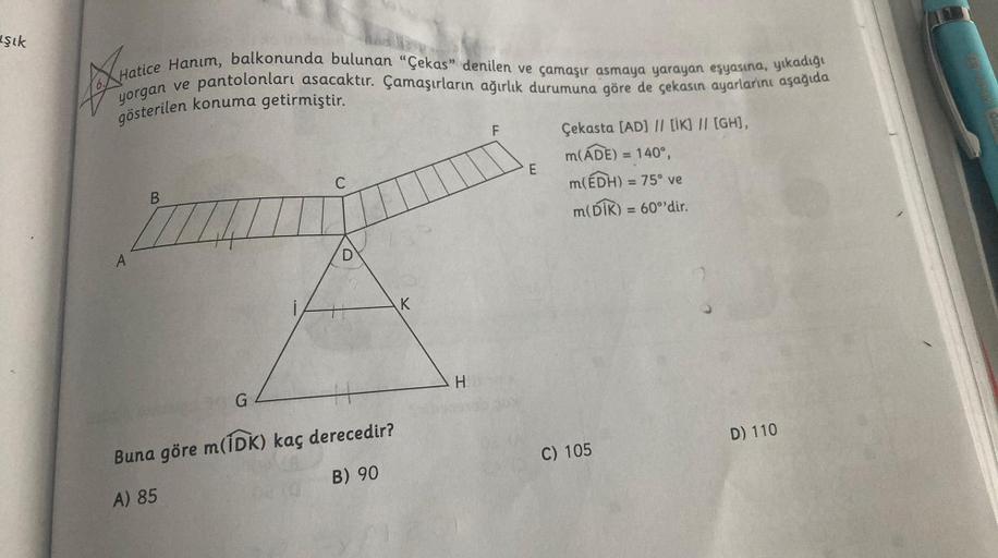 şık
Hatice Hanım, balkonunda bulunan "Çekas" denilen ve çamaşır asmaya yarayan eşyasına, yıkadığı
pantolonları asacaktır. Çamaşırların ağırlık durumuna göre de çekasın ayarlarını aşağıda
gösterilen konuma getirmiştir.
yorgan ve
A
B
G
Buna göre m(IDK) kaç d