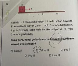 3.
XE
m
F
Şekilde m kütleli cisme yatay I, II ve III yolları boyunca
F kuvveti etki ediyor. Cisim I yolu üzerinde hızlanırken,
Il yolu üzerinde sabit hızla hareket ediyor ve III yolu
üzerinde yavaşlıyor.
Buna göre, hangi yollarda cisme kesinlikle sürtünme
kuvveti etki etmiştir?
A) Yalnız I
D) I ve III
B) Yalnız III
E) II ve III
C) I ve II