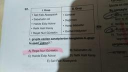 22.
I. Grup
• Sait Faik Abasıyanık
• Sabahattin Ali
.
Halide Edip Adıvar
• Refik Halit Karay
Reşat Nuri Güntekin
II. Grup
A) Reşat Nuri Güntekin
C) Halide Edip Adıvar
• Semaver
• Değirmen
●
• Harap Mabetler
• Gurbet Hikâyeleri
1. grupta verilen sanatçılardan hangisinin II. grup-
ta eseri voktur?
B) Sabahattin Ali
D) Refik Halit Karay
E) Sait Faik Abasıyanık
eis
İçimde bir dan
Bu parçayla
Bilinç akis
ların iç dü
II. Birinci kis
TIL Kuşak ça
IV. Toplumc
taşımak
yargılarınd
A) Yalnız 1