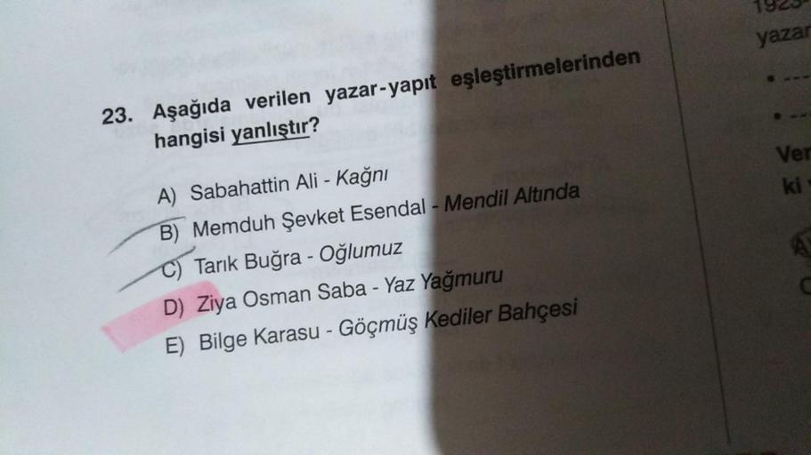 23. Aşağıda verilen yazar-yapıt eşleştirmelerinden
hangisi yanlıştır?
A) Sabahattin Ali - Kağnı
B) Memduh Şevket Esendal - Mendil Altında
Tarık Buğra -Oğlumuz
D) Ziya Osman Saba - Yaz Yağmuru
E) Bilge Karasu - Göçmüş Kediler Bahçesi
yazar
Ver
ki