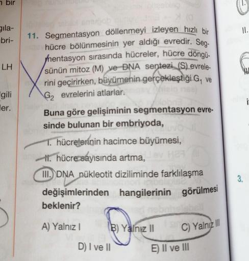 bir
gila-
bri-
LH
gili
ler.
11. Segmentasyon döllenmeyi izleyen hızlı bir
hücre bölünmesinin yer aldığı evredir. Seg-
hentasyon sırasında hücreler, hücre döngü-
sünün mitoz (M) ve DNA sentezi (S) evrele-
rini geçirirken, büyümenin gerçekleştiği G₁ ve
G₂ ev