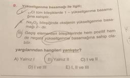 9.
Yükseltgenme basamağı ile ilgili;
17Cl tüm bileşiklerde 1 - yükseltgenme basama-
ğına sahiptir.
Na₂O₂ bileşiğinde oksijenin yükseltgenme basa-
mağı 2- dir.
Geçiş elementleri bileşiklerinde hem pozitif hem
de negatif yükseltgenme basamağına sahip ola-
bilir.
H.
yargılarından hangileri yanlıştır?
By Ya
B) Yalnız II
A) Yalnız i
D) I ve III
C) I ve II
E) I, II ve III
K