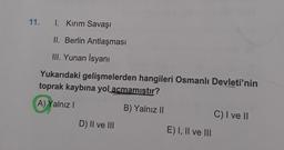 11.
1. Kırım Savaşı
II. Berlin Antlaşması
III. Yunan İsyanı
Yukarıdaki gelişmelerden hangileri Osmanlı Devleti'nin
toprak kaybına yol açmamıştır?
A) Yalnız I
B) Yalnız II
D) II ve III
E) I, II ve III
C) I ve II