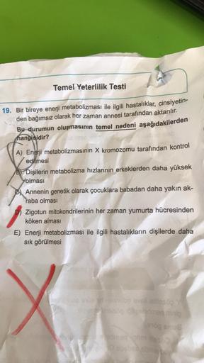 Temel Yeterlilik Testi
19. Bir bireye enerji metabolizması ile ilgili hastalıklar, cinsiyetin-
den bağımsız olarak her zaman annesi tarafından aktarılır.
Bu durumun oluşmasının temel nedeni aşağıdakilerden
olab
hangisidir?
A) Enerji metabolizmasının X krom