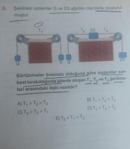 6.
Şekildeki sistemler G ve 2G ağırlıklı cisimlerle oluşturul-
muştur.
G
T₁
G G
A) T₁ > T₂ > T3
C) T3 > T2 > T₁
T₂ 2G
T3
Sürtünmeler önemsiz olduğuna göre sistemler ser-
best bırakıldığında iplerde oluşan T₁, T2₂ ve T3 gerilme-
leri arasındaki ilişki nasıldır?
E) T3 > T₁ > T₂
2G
B) T₁ > T₂ = T3
D) T₁ > T3 > T₂