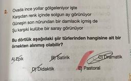 2.
Ovada ince yollar gölgeleniyor işte yad svoulu
Karşıdan renk içinde solgun ay görünüyor
Güneşin son nûrundan bir damlacık içmiş de
Şu karşıki kulübe bir saray görünüyor
Bu dörtlük aşağıdaki şiir türlerinden hangisine ait bir
örnekten alınmış olabilir?
BY Satirik
A) Epik
DY Didaktik
e) Dramatik
E Pastoral
KO