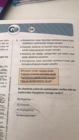 sal, bilim-
a fikri te-
urken bir
zılan ya-
gisi bir
de ona
gider-
olurdu.
mişti de
de ben
ince o
yıllar
rimiş,
ydık.
i gö-
hop-
mizi
Itısı
yor.
ya-
nin
bi-
eri
YINCILIK ÖLÇME, DEĞERLENDİRME VE SINAV HİZMETLERİ KOORDİNATÖRLÜĞÜ
04
6.
• Kişileştirme, insan dışındaki varlıklara insana özgü
özelliklerin verilmesiyle oluşan sanattır.
Karşıtlık, birbirine zıt kavram veya durumların bir
arada kullanılmasıyla oluşan sanattır.
• Abartma; bir niteliği, olduğundan çok üstün veya
aşağı gösterme sanatıdır.
• Konuşturma, insan dışındaki varlıkların insan gibi
konuşturulmasıyla oluşan sanattır.
Bilmezsin ovalar nasıldır bizde
Kağnılar yollarda, yoncalar dizde
Saydıklarım damla değil denizde
Hele bir ekinler ekilsin de gör
Bu dizelerde yukarıda açıklamaları verilen söz sa-
natlarından hangisinin örneği vardır?
A) Abartma
B) Karşıtlık
C) Kişileştirme
D) Konuşturma