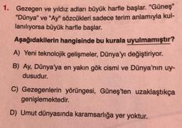 1. Gezegen ve yıldız adları büyük harfle başlar. "Güneş"
"Dünya" ve "Ay" sözcükleri sadece terim anlamıyla kul-
lanılıyorsa büyük harfle başlar.
Aşağıdakilerin hangisinde bu kurala uyulmamıştır?
A) Yeni teknolojik gelişmeler, Dünya'yı değiştiriyor.
B) Ay, Dünya'ya en yakın gök cismi ve Dünya'nın uy-
dusudur.
C) Gezegenlerin yörüngesi, Güneş'ten uzaklaştıkça
genişlemektedir.
D) Umut dünyasında karamsarlığa yer yoktur.