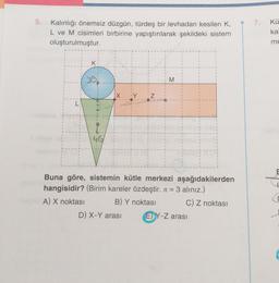 5.
Kalınlığı önemsiz düzgün, türdeş bir levhadan kesilen K,
L ve M cisimleri birbirine yapıştırılarak şekildeki sistem
oluşturulmuştur.
K
46
M
Buna göre, sistemin kütle merkezi aşağıdakilerden
hangisidir? (Birim kareler özdeştir. = 3 alınız.)
A) X noktası
B) Y noktası
C) Z noktası
D) X-Y arası
EY-Z arası
7.
Kü
kal
me
E