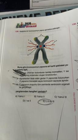 59ORUDA
PRIYOLOJI
136. Aşağıda bir kromozomun yapısı şematize edilmiştir.
Buna göre kromozomun yapısına ait harfli şekildeki ya-
pilarla ilgili,
ni DNA'ları bulunduran kardeş kromatitler, Y ise
Ozolieşmiş proteinden oluşan kinetokordur.
11. Karakterleri ifade eden genler X yapısında bulunurken
Z yapısının hücredeki sayısı kromozom sayısıyla aynıdır.
HT yapısının oluşumu tüm canlılarda sentrozom organeli
ile gerçekleşir.
yargılarından hangileri yanlıştır?
A) Yalnız I
D) I ve II
B) Yalnız II
E) 1, II ve III
C) Yalnız III
138, E
1
YAYIN DENİZİ PRO