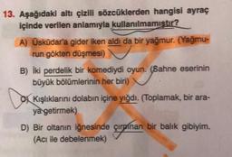 13. Aşağıdaki altı çizili sözcüklerden hangisi ayraç
içinde verilen anlamıyla kullanılmamıştır?
A) Üsküdar'a gider iken aldı da bir yağmur. (Yağmu-
run gökten düşmesi)
B) İki perdelik bir komediydi oyun. (Sahne eserinin
büyük bölümlerinin her biri)
Kışlıklarını dolabın içine yığdı. (Toplamak, bir ara-
ya getirmek)
D) Bir oltanın iğnesinde çırpınan bir balık gibiyim.
(Acı ile debelenmek)